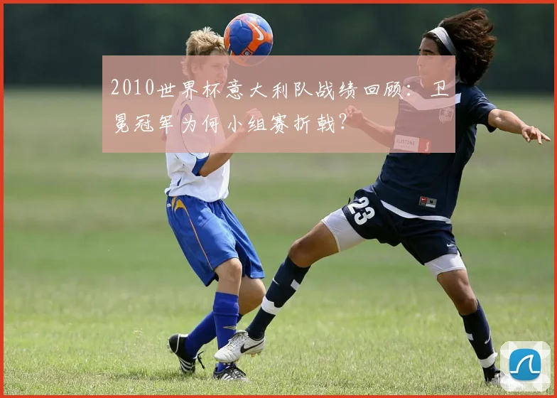 2010世界杯意大利队战绩回顾：卫冕冠军为何小组赛折戟？