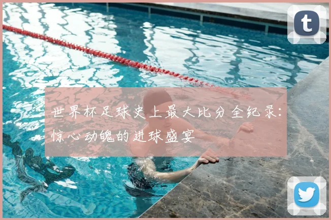 世界杯足球史上最大比分全纪录：惊心动魄的进球盛宴