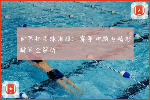 世界杯足球周报：赛事回顾与精彩瞬间全解析