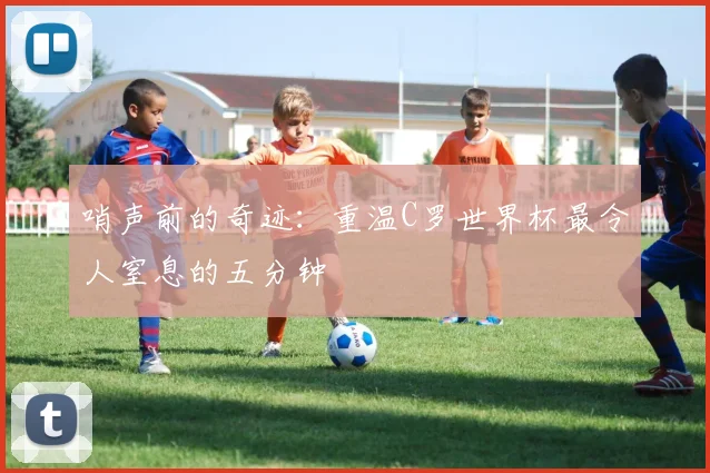哨声前的奇迹：重温C罗世界杯最令人窒息的五分钟