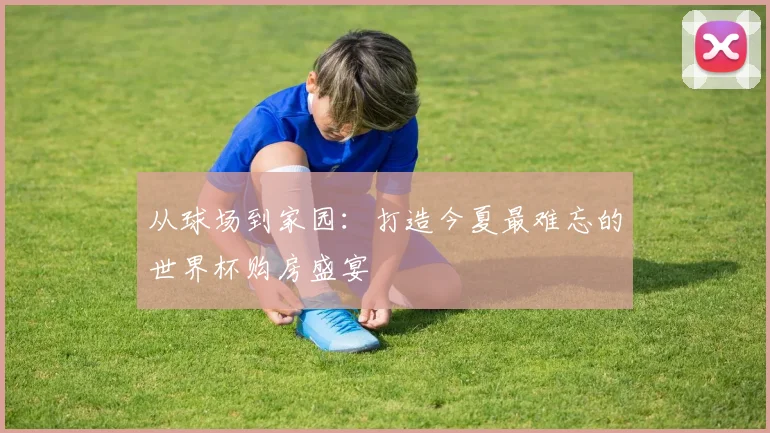 从球场到家园：打造今夏最难忘的世界杯购房盛宴