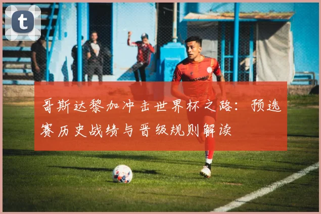 哥斯达黎加冲击世界杯之路：预选赛历史战绩与晋级规则解读