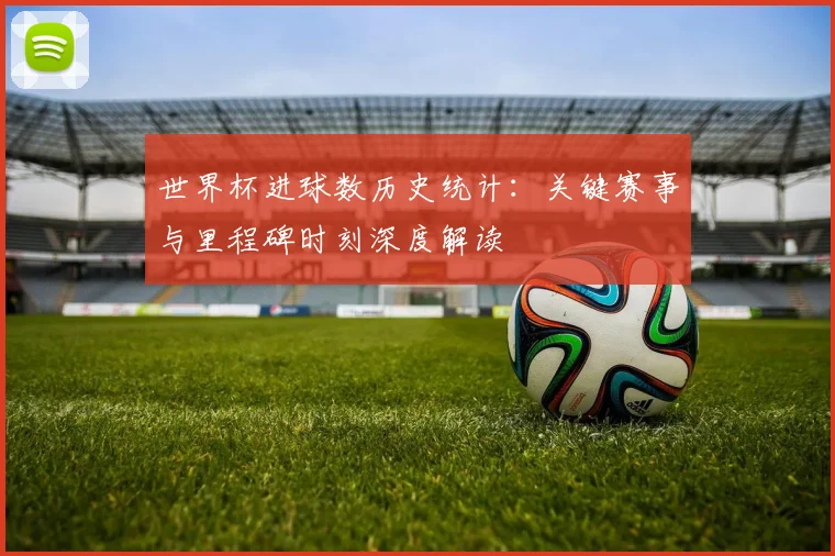 世界杯进球数历史统计：关键赛事与里程碑时刻深度解读