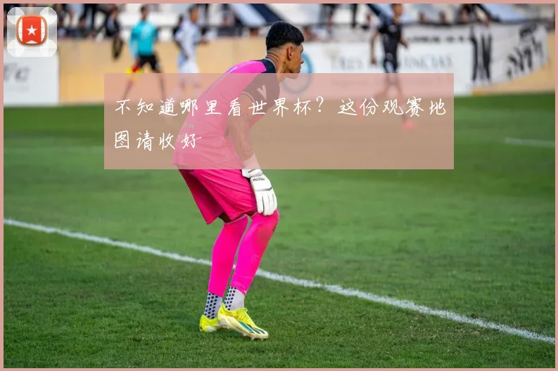 不知道哪里看世界杯?这份观赛地图请收好