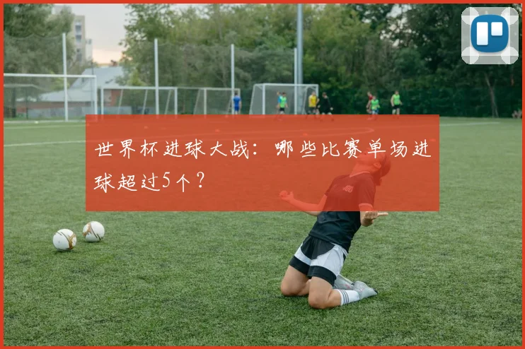 世界杯进球大战:哪些比赛单场进球超过5个?
