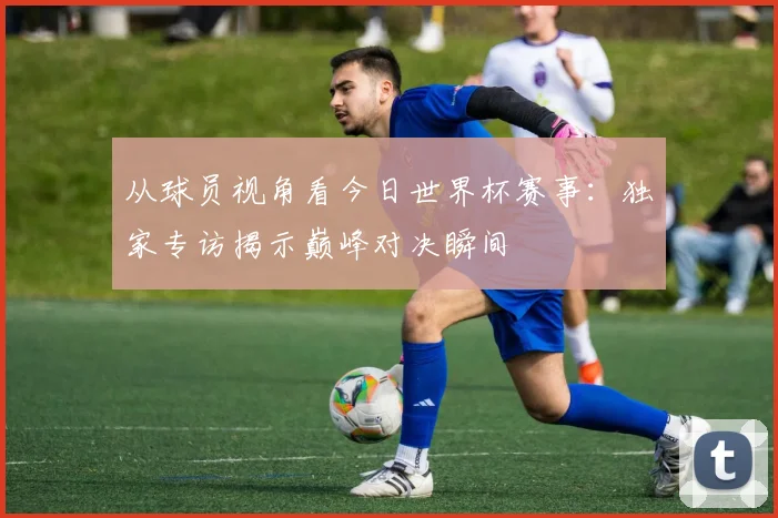 从球员视角看今日世界杯赛事：独家专访揭示巅峰对决瞬间