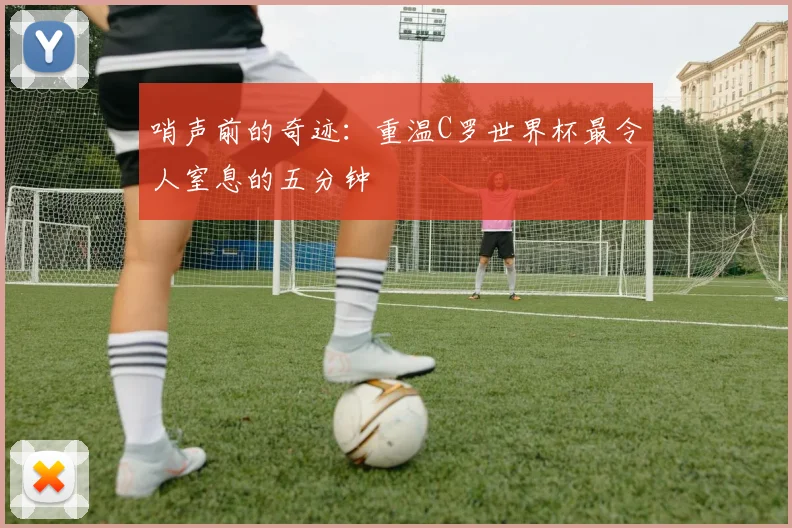 哨声前的奇迹：重温C罗世界杯最令人窒息的五分钟