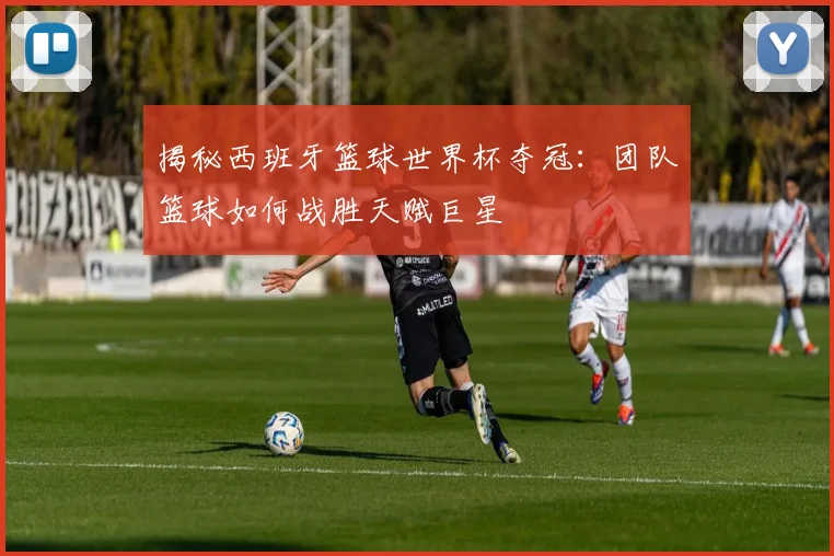 揭秘西班牙篮球世界杯夺冠：团队篮球如何战胜天赋巨星