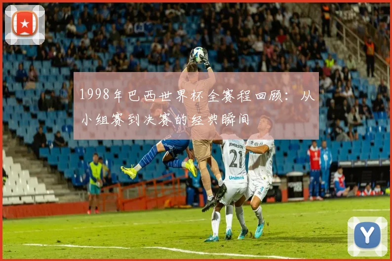 1998年巴西世界杯全赛程回顾：从小组赛到决赛的经典瞬间
