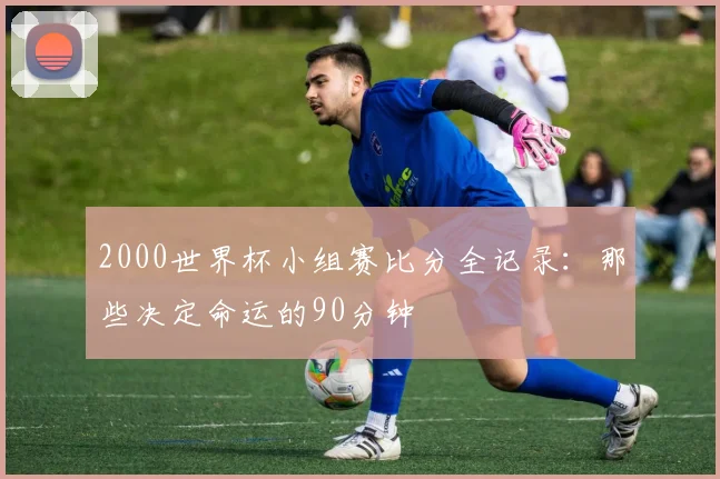 2000世界杯小组赛比分全记录：那些决定命运的90分钟