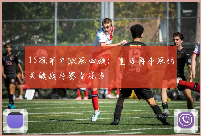15冠军年欧冠回顾：皇马再夺冠的关键战与赛季亮点