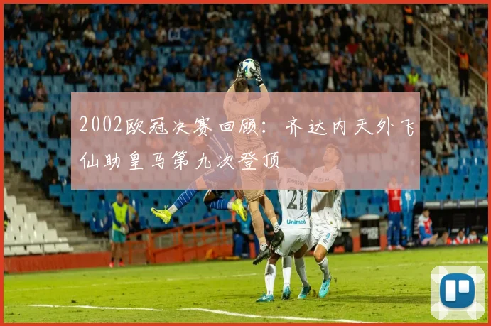 2002欧冠决赛回顾：齐达内天外飞仙助皇马第九次登顶
