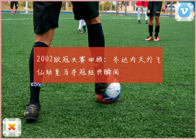 2002欧冠决赛回顾：齐达内天外飞仙助皇马夺冠经典瞬间