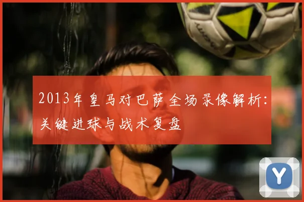 2013年皇马对巴萨全场录像解析：关键进球与战术复盘